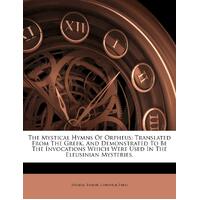 The Mystical Hymns Of Orpheus: Translated From The Greek, And Demonstrated To Be The Invocations Which Were Used In The Eleusinian Mysteries, - 