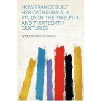 How France Built Her Cathedrals; A Study In The Twelfth And Thirteenth Centuries Book